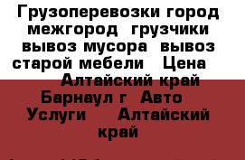 Грузоперевозки город-межгород, грузчики,вывоз мусора, вывоз старой мебели › Цена ­ 300 - Алтайский край, Барнаул г. Авто » Услуги   . Алтайский край